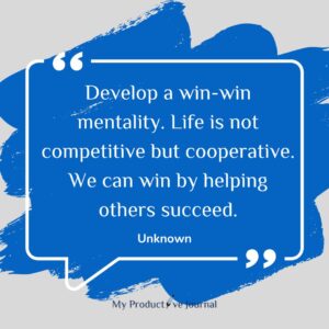 Develop a win-win mentality. Life is not competitive but cooperative. We can win by helping others succeed.